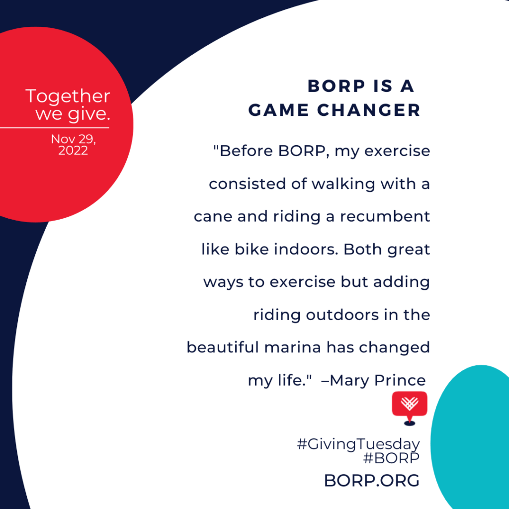 Together we give. Nov. 29, 2022. BORP is a game changer. "Before BORP, my exercise consisted of walking with a cane and riding a recumbent like bike indoors. Both great ways to exercise but adding riding outdoors in the beautiful marina has changed my life." –Mary Prince #GivingTuesday #BORP borp.org